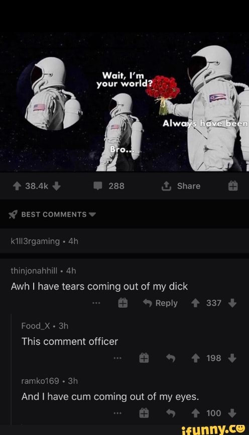 Wait, I'm your world?
Always have bern
Bra..
38.4k 288 Share
BEST COMMENTS
k1ll3rgaming
th
Awh I have tears coming out of my dick
Reply 337
Food_X +
This comment officer
198
ramko169
And I have cum coming out of my eyes.
100