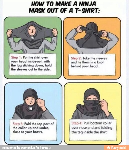 HOW TO MAKE A NINJA
MASK OUT OF A T-SHIRT:
A
Step 1: Put the shirt over
your head inside-out, with
recur oan}
AS
OE
the collar up and under,
close to your brows.
Step 2: Toke the sleeves
Protas
Step 4: Pull bottom collar
the tag inside the shirt.