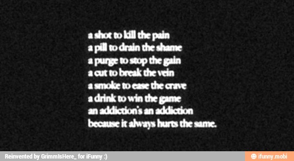 a shot to kill the pain
a
pill wo drain the shame
a purge to stop the gain
a.cut to break the vein
a
smoke to case
the crave
a drink vo win the game
an addiction's an addiction
because it always hurts the same.
