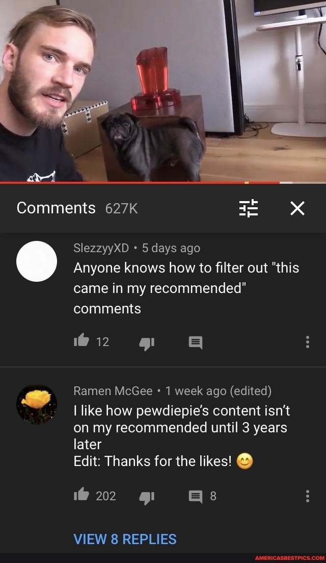 SlezzyyXD days ago
Anyone knows how to filter out "this
came in my recommended"
Ramen McGee 1 week ago (edited)
I like how pewdiepie's content isn't
on my recommended until 3 years
later
Edit: Thanks for the likes! O
VIEW 8 REPLIES