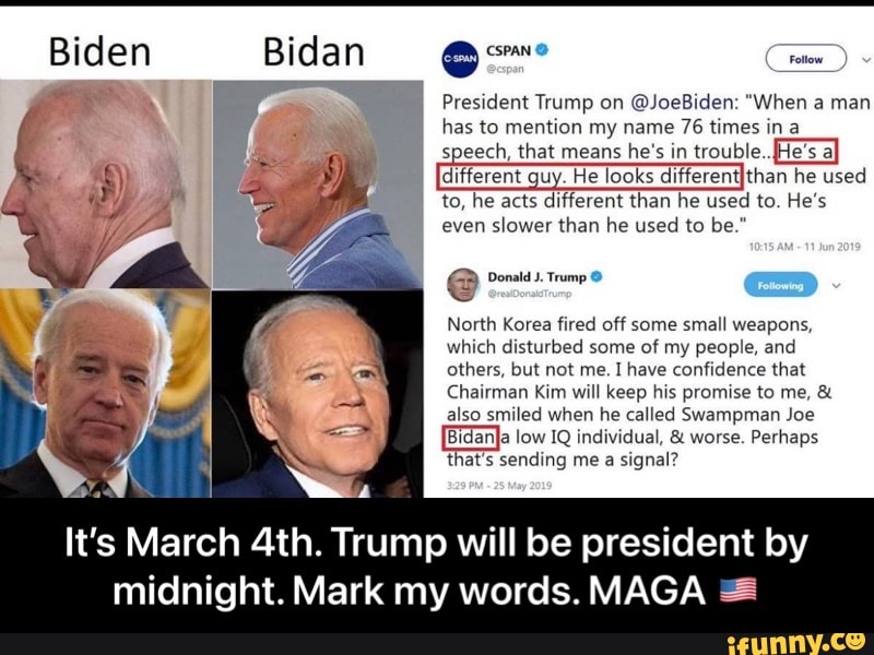 Biden Bidan
President Trump on @JoeBiden: "When a man has to mention my name 76 times ina speech, that means he's in trouble.
to, he different ech, guy. acts that He looks differentIthan than he's he used to. trouble.. he used He's to, he acts different than he used to. He's even slower than he used to be."
@ Donald J. Trump
North Korea fired off some small weapons, which disturbed some of my people, and others, but not me. I have confidence that
Chairman Kim will keep his promise to me, & also smiled when he called Swampman Joe low IQ individual, & worse. Perhaps
That's sending me a signal?
It's March Trump will be president by
midnight. Mark my words. MAGA - It’s March 4th. Trump will be president by midnight. Mark my words. MAGA 🇺🇸