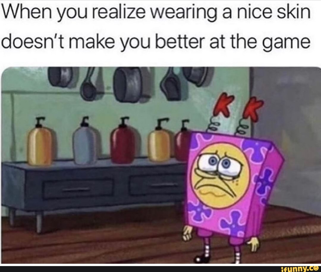 When you realize wearing a nice skin doesn't make you better at the ...