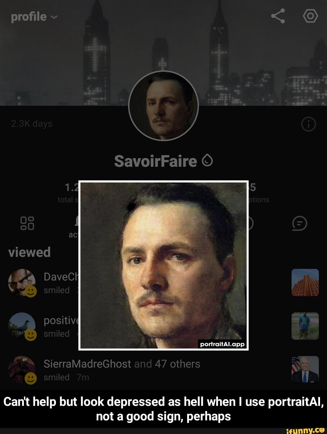 SavoirFaire
portraitAl.app
profile ac viewed
Dave positiv
Sierra
adreGhost nd 47 others
Can't help but look depressed as hell when I use portraitAl,
not a good sign, perhaps - Can't help but look depressed as hell when I use portraitAI, not a good sign, perhaps