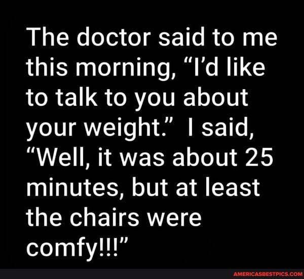 The doctor said to me this morning, "I'd like to talk to you about your weight." I said,
"Well, it was about 25 minutes, but at least the chairs were comfy!!!"