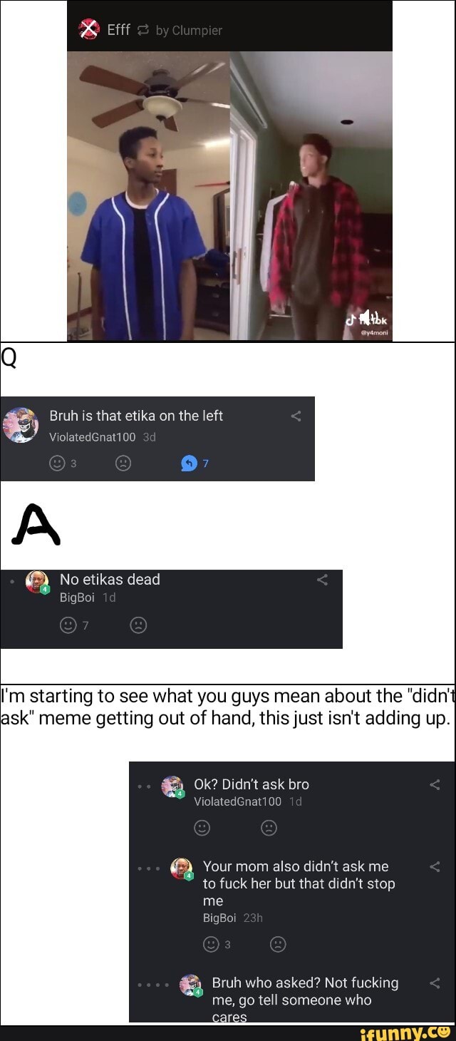 I'm starting to see what you guys mean about the "didn'
ask" meme getting out of hand, this just isn't adding up.
ea Your mom also didn't ask me
to fuck her but that didn't stop
me