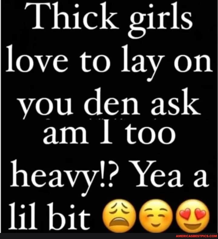 Thick girls love to lay on you den ask am I too heavy!? Yea a lil bit