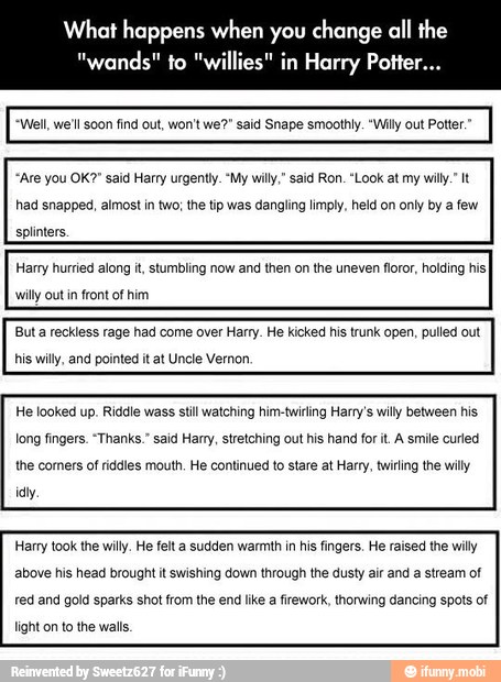 What happens when you change all the
"Are you OK?" said Harry urgently. "My willy," said Ron. "Look at my willy." It
had snapped, almost in two; the tip was dangling limply, held on only by a few
splinters.
Harry hurried along it, stumbling now and then on the uneven floror, holding hisI
willy out in front of him
Buta reckless rage had come over Harry. He kicked his trunk open, pulled out
his willy, and pointed it at Uncle Vernon.
He looked up. Riddle wass stil watching himetwiring Harry's willy between his
long fingers. "Thanks." said Harry, stretching out his hand fort. A smile curled
the comers of riddles mouth, He continued to stare at Harry, twiing the wily
Harry took the willy, He felt a sudden warmth in his fingers. He raised the willy
above his head brought it swishing down through the dusty air and a stream of
red and gold sparks shot from the end like a firework, thorwing dancing spots of
light on to the walls.