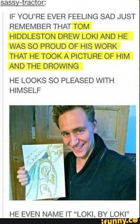 sassy-tractor:
lF YOU'RE EVER FEELING SAD JUST
REMEMBER THAT TOM
HIDDLESTON DREW LOKI AND HE
WAS SO PROUD OF HIS WORK
THAT HE TOOK A PICTURE OF HIM
AND THE DROWING
HE LOOKS SO PLEASED WITH
HIMSELF
HE EVEN NAME IT “LOKI, BY LOKI"