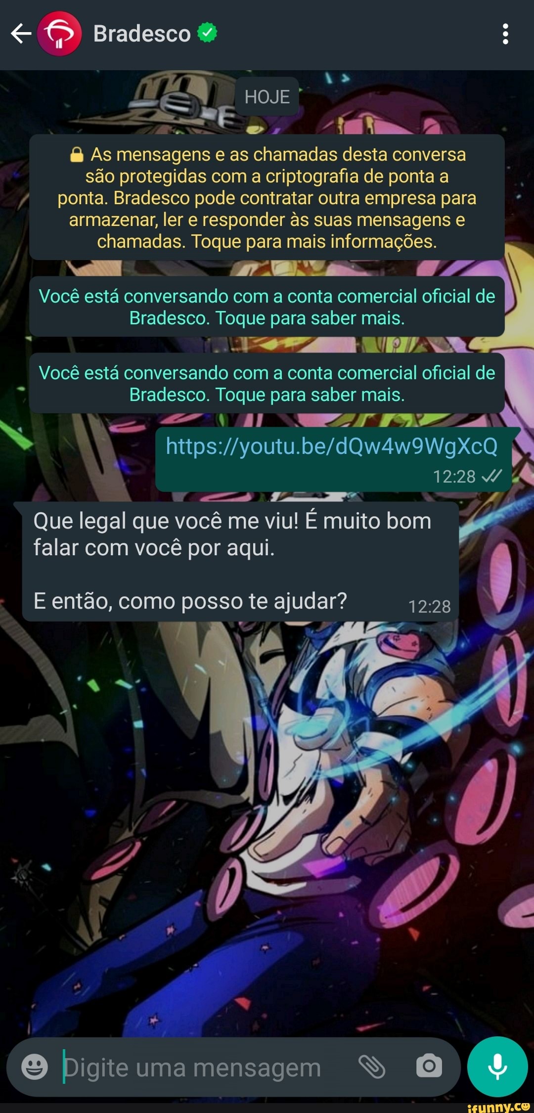 Bradesco
HOJE As mensagens e as chamadas desta conversa são protegidas com a criptografia de ponta a ponta. Bradesco pode contratar outra empresa para armazenar, ler e responder s suas mensagens e chamadas. Toque para mais informações.
Você está conversando com a conta comercial oficial de
Bradesco. Toque para saber mais.
Você está conversando com a conta comercial oficial de
Bradesco. Toque para saber mais.
jt=-
Que legal que você me viu! É muito bom
falar com você por aqui.
E então, como posso te ajudar?
Digite uma mensagem
