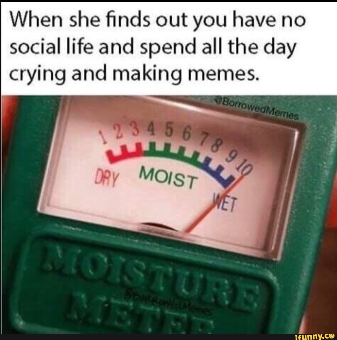 When she finds out you have no social life and spend all the day crying and making memes.