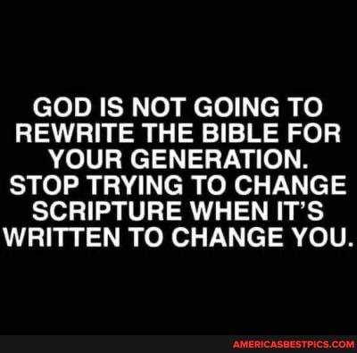 GOD IS NOT GOING TO REWRITE THE BIBLE FOR YOUR GENERATION.
STOP TRYING TO CHANGE SCRIPTURE WHEN IT'S WRITTEN TO CHANGE YOU.