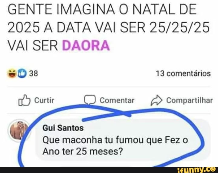 GENTE IMAGINA O NATAL DE
2025 A DATA VAI SER VAI SER DAORA
esto) 13 comentários
Curtir
Gui Santos
Que maconha tu fumou que Fez o
Ano ter 25 meses?
Curti Comentar Compartilhar