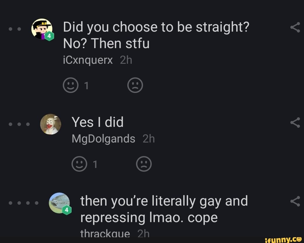 = Did you choose to be straight?
No? Then stfu
then you're literally gay and
repressing Imao. cope