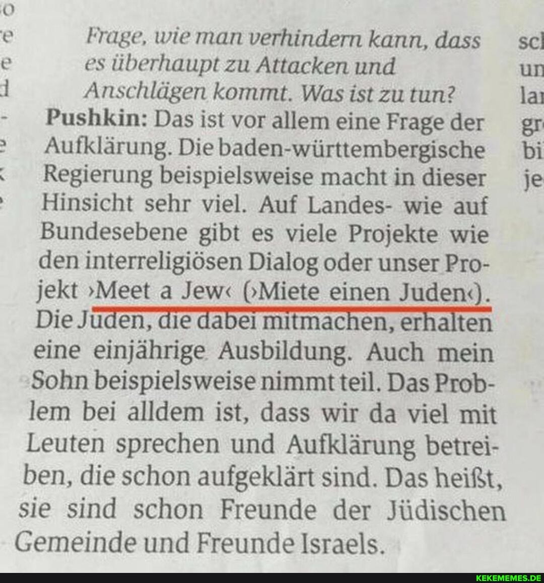 Frage, wie man verhindern kann, dass es überhaupt zu Attacken und
Anschlägen kommt. Was ist zu tun?
Pushkin: Das ist vor allem eine Frage der
Aufklärung. Die he
Regierung beispielsweise macht in dieser
Hinsicht sehr viel. Auf Landes- wie auf
Bundesebene gibt es viele Projekte wie den interreligiösen Dialog oder unser Pro- jekt "Meet a Jew"< (Miete einen Juden.).
Die Juden, die dabei mitmachen, erhalten eine einjährige Ausbildung. Auch mein
Sohn beispielsweise nimmt teil. Das Prob- lem bei alldem ist, dass wir da viel mit
Leuten sprechen und Aufklärung betrei- ben, die schon aufgeklärt sind. Das heißt, sie sind schon Freunde der Jüdischen
Gemeinde und Freunde Israels.