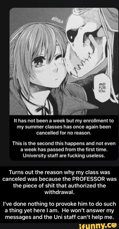It has not been a week but my enrollment to
my summer classes has once again been
cancelled for no reason.
This is the second this happens and not even
a week has passed from the first time.
University staff are fucking useless.
Turns out the reason why my class was
canceled was because the PROFESSOR was
the piece of shit that authorized the
withdrawal.
I've done nothing to provoke him to do such
a thing yet here I am. He won't answer my
messages and the Uni staff can't help me. - I’ve done nothing to provoke him to do such a thing yet here I am. He won’t answer my messages and the Uni staff can’t help me.