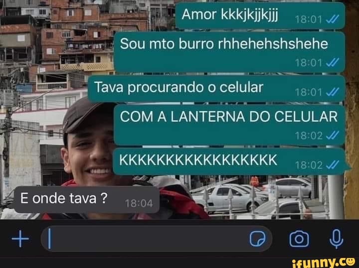 - Amor kkkjkijkijj 0144
Sou mto burro rhhehehshshehe
Tava procurando o celular 18014,
COM A LANTERNA DO CELULAR
1802 onde tava ?