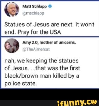 Statues of Jesus are next. It won't
end. Pray for the USA
Dd Amy 2.0, mother of unicoms.
nah, we keeping the statues
of Jesus.....that was the first
black/brown man killed by a
police state. -