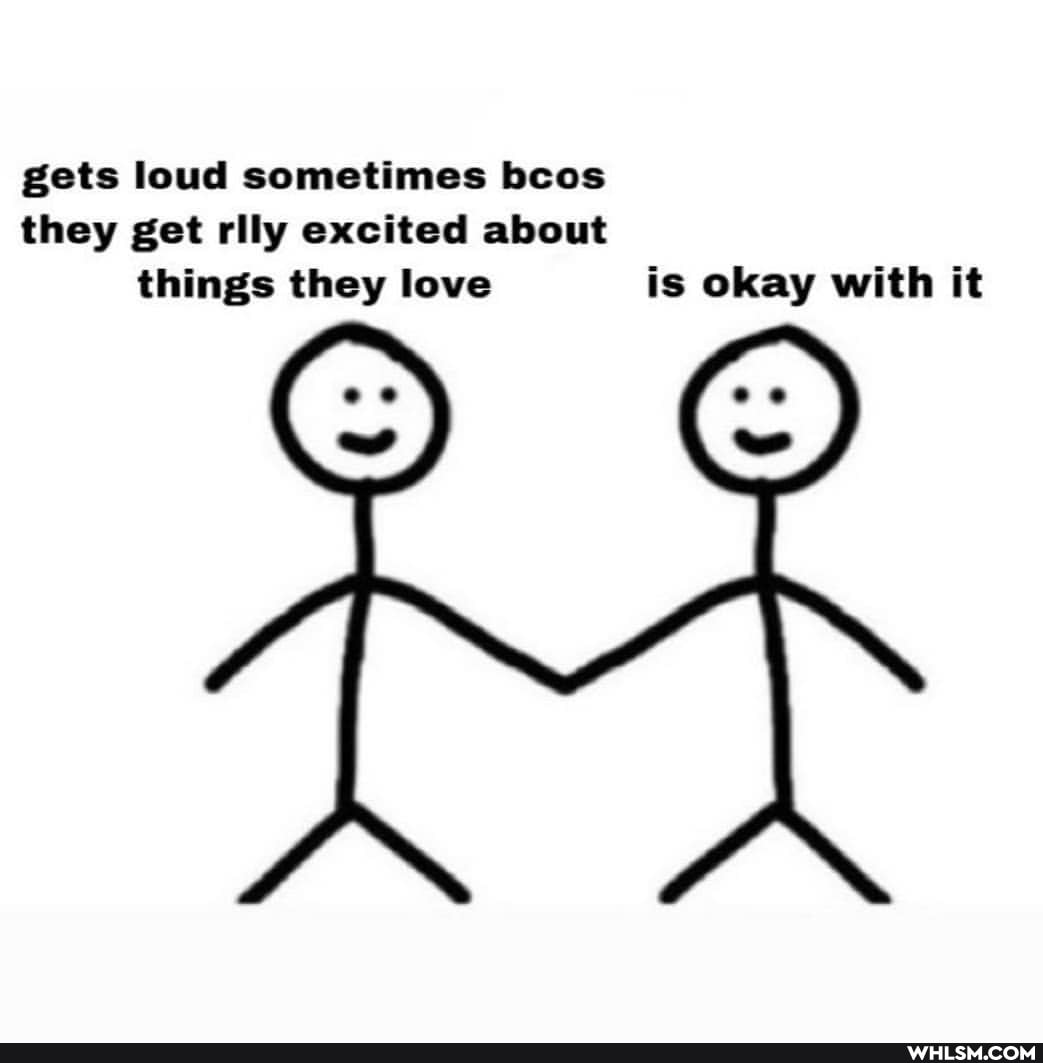 gets loud sometimes bcos they get rily excited about things they love is okay with it