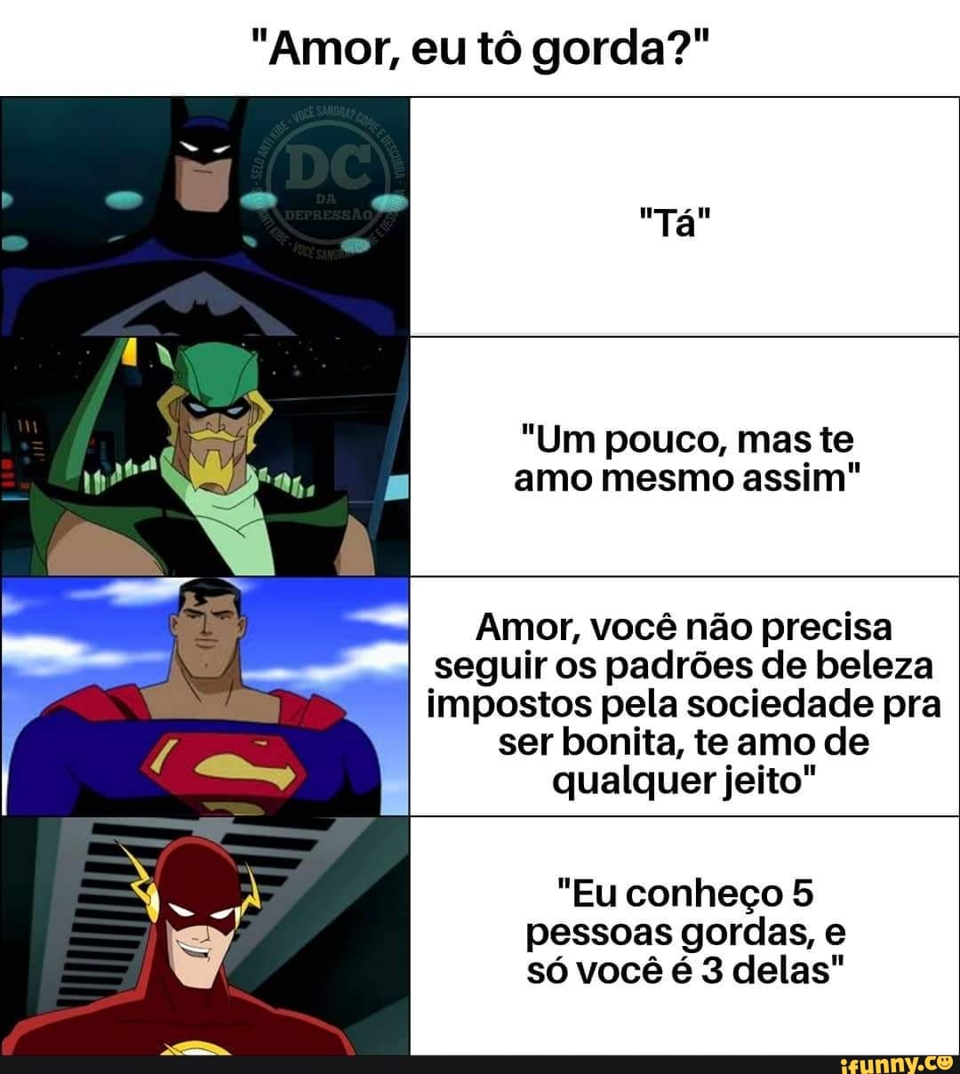 "Amor, eu tô gorda?"
"Tá
"Um pouco, mas te amo mesmo assim"
Amor, você não precisa seguir os padrões de beleza impostos pela sociedade pra
ser bonita, te amo de qualquer jeito"
"Eu conheço 5 pessoas gordas, e só você é 3 delas"