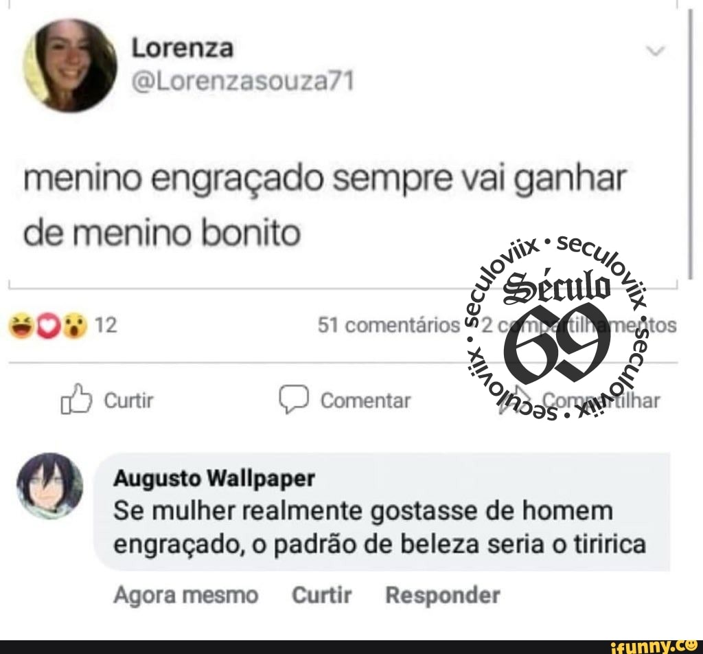 Lorenza
menino engraçado sempre vai ganhar de menino bonito
12
SS, "cu,
12 51 comentários tos comentar
Augusto Wallpaper
Se mulher realmente gostasse de homem engraçado, o padrão de beleza seria o tiririca
Agora mesmo Curtir Responder