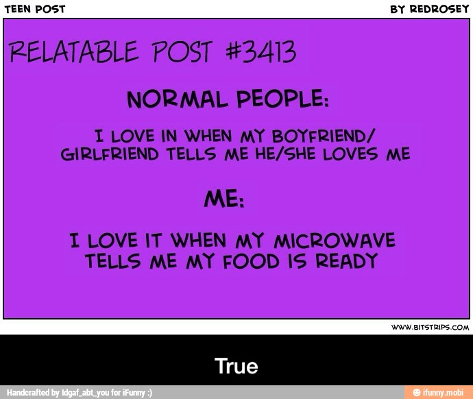 TEEN POST BY REDROSEY
RELATABLE POST #3413
NORMAL PEOPLE:
T LOVE IN WHEN MY BOYFRIEND/
GIRLFRIEND TELLS ME HE/SHE LOVES ME
TI LOVE IT WHEN MY MICROWAVE
TELLS ME MY FOOD IS READY - True