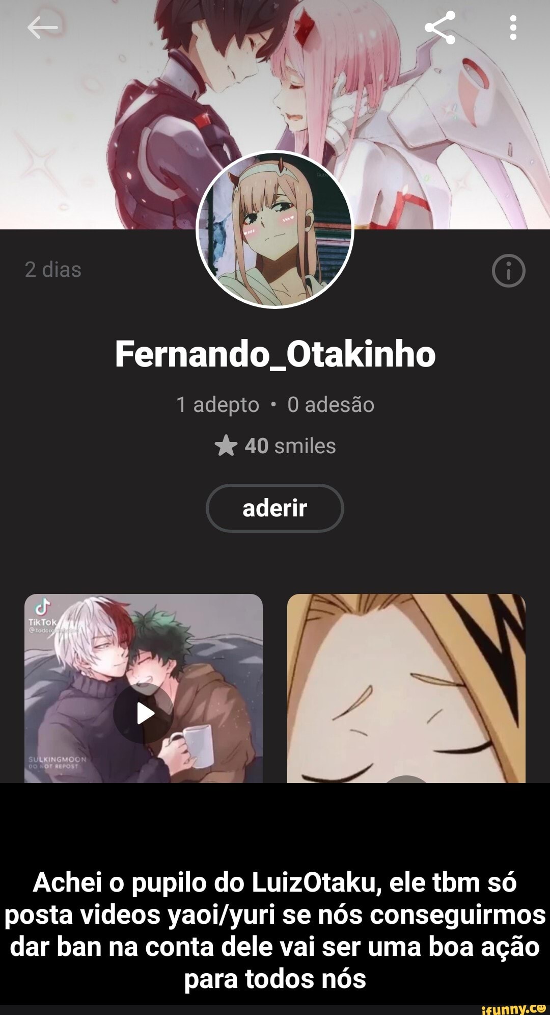 Fernando. Otakinho
1 adepto O adesão
40 smiles
aderir
Achei o pupilo do LuizOtaku, ele tom só posta videos se nós conseguirmos dar ban na conta dele vai ser uma boa ação
para todos nós - Achei o pupilo do LuizOtaku, ele tbm só posta videos yaoi/yuri se nós conseguirmos dar ban na conta dele vai ser uma boa ação para todos nós