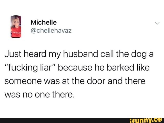 Michelle
Just heard my husband call the dog a
"fucking liar" because he barked like someone was at the door and there was no one there.