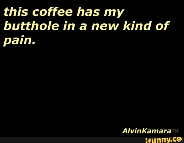 this coffee has my
butthole in a new kind of
pain.