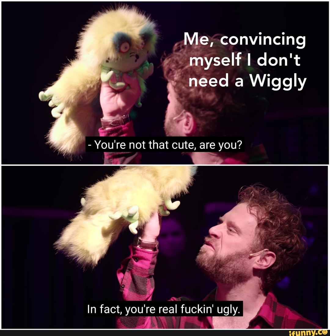 , Me, convincing
o" myself I don't need a Wiggly
- You're not that cute, are you?
4
In fact, you're real fuckin' ugly.