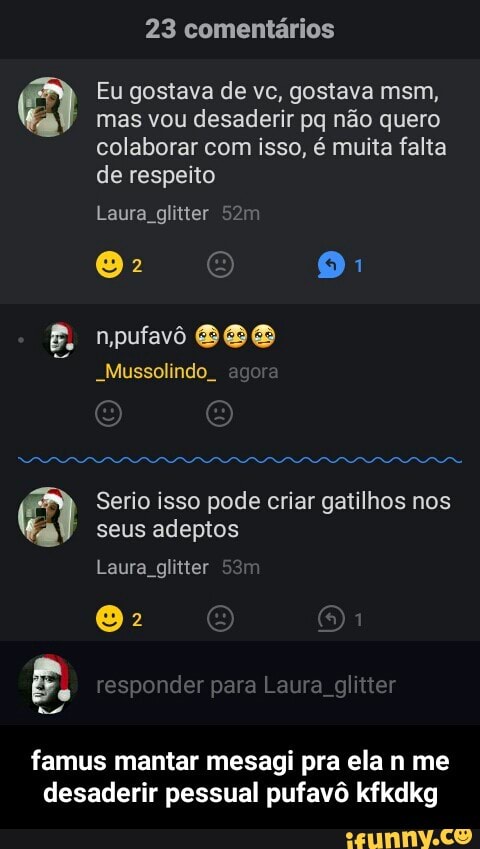 23 comentários
Eu gostava de vc, gostava msm,
mas vou desaderir pq não quero
colaborar com isso, é muita falta
de respeito
Laura glitter 52m
_Mussolindo_
Serio isso pode criar gatilhos nos A
seus adeptos
Laura glitter
famus mantar mesagi pra ela n me
desaderir pessual pufavô kfkdkg - famus mantar mesagi pra ela n me desaderir pessual pufavô kfkdkg