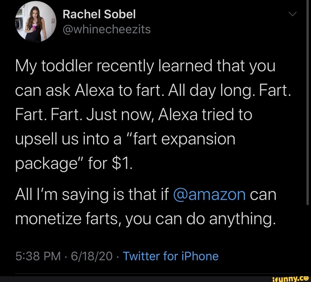 My toddler recently learned that you can ask Alexa to fart. All day long. Fart.
Fart. Fart. Just now, Alexa tried to upsell us into a "fart expansion package" for $1.
All l'm saying Is that if @amazon can monetize farts, you can do anything.
PM - - Twitter for iPhone