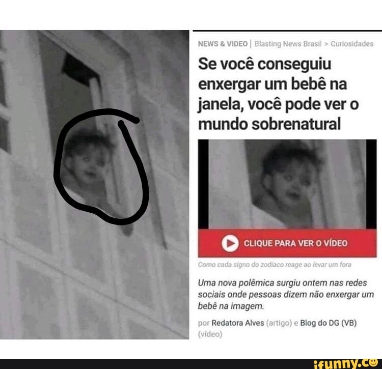 NEWS VIDEO I Bis B Curiosidade:
Se você conseguiu
enxergar um bebê na
janela, você pode ver o
mundo sobrenatural
Co CLIQUE PARA VER O VÍDEO
Uma nova polêmica surgiu ontem nas redes
sociais onde pessoas dizem não enxergar um
bebê na imagem.
Redatora Alves (artigo)