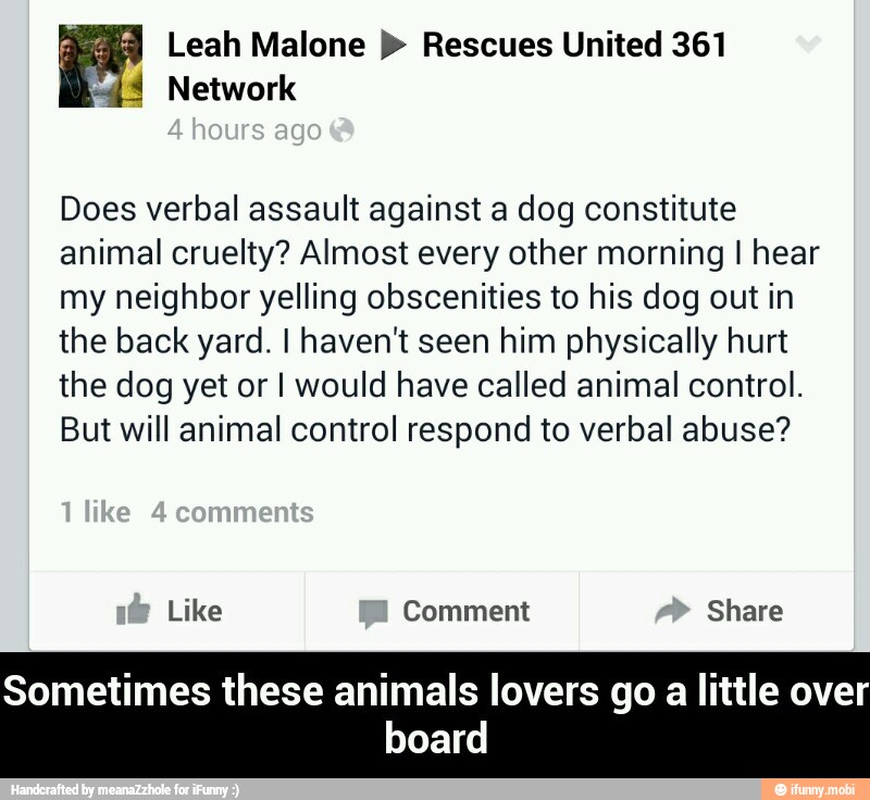 Leah Malone Rescues United 361
3 Network
Does verbal assault against a dog constitute
animal cruelty? Almost every other morning I hear
my neighbor yelling obscenities to his dog out in
the back yard. I haven't seen him physically hurt
the dog yet or I would have called animal control.
But will animal control respond to verbal abuse?
Like Comment Share
a - Sometimes these animals lovers go a little over board