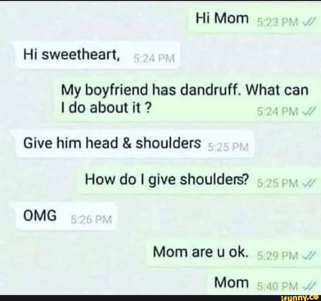 Hi Mom
Hi sweetheart,
My boyfriend has dandruff. What can do about it ?
Give him head & shoulders
How do I give shoulders?
OMG
Mom are u ok.
Mom