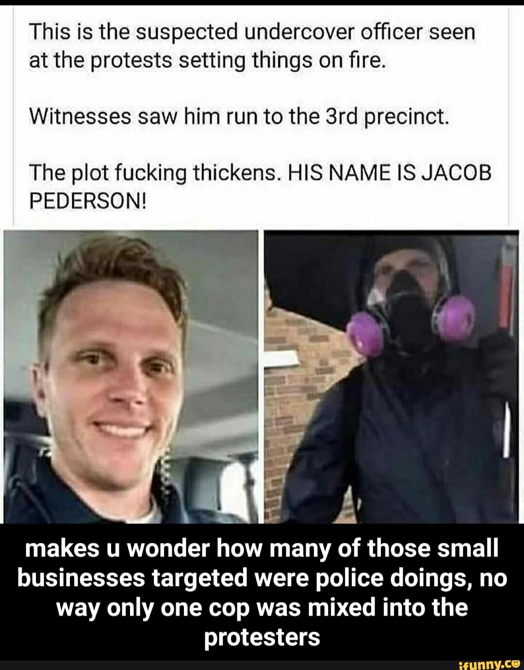 This is the suspected undercover officer seen
at the protests setting things on fire.
Witnesses saw him run to the 3rd precinct.
The plot fucking thickens. HIS NAME IS JACOB
PEDERSON!
makes u wonder how many of those small
businesses targeted were police doings, no
way only one cop was mixed into the
protesters