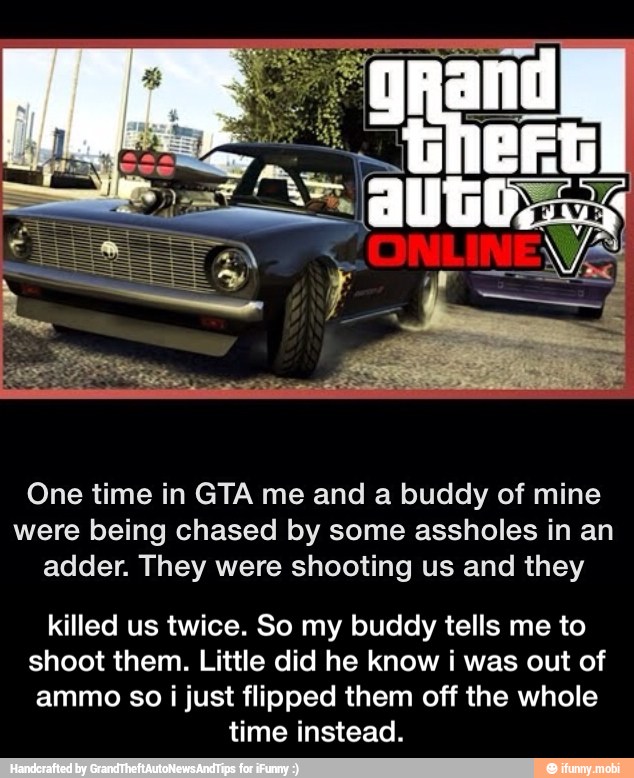 One time in GTA me and a buddy of mine
were being chased by some assholes in an
adder. They were shooting us and they
killed us twice. So my buddy tells me to
shoot them. Little did he know i was out of
ammo so i just flipped them off the whole
time instead. - killed us twice. So my buddy tells me to shoot them. Little did he know i was out of ammo so i just flipped them off the whole time instead.