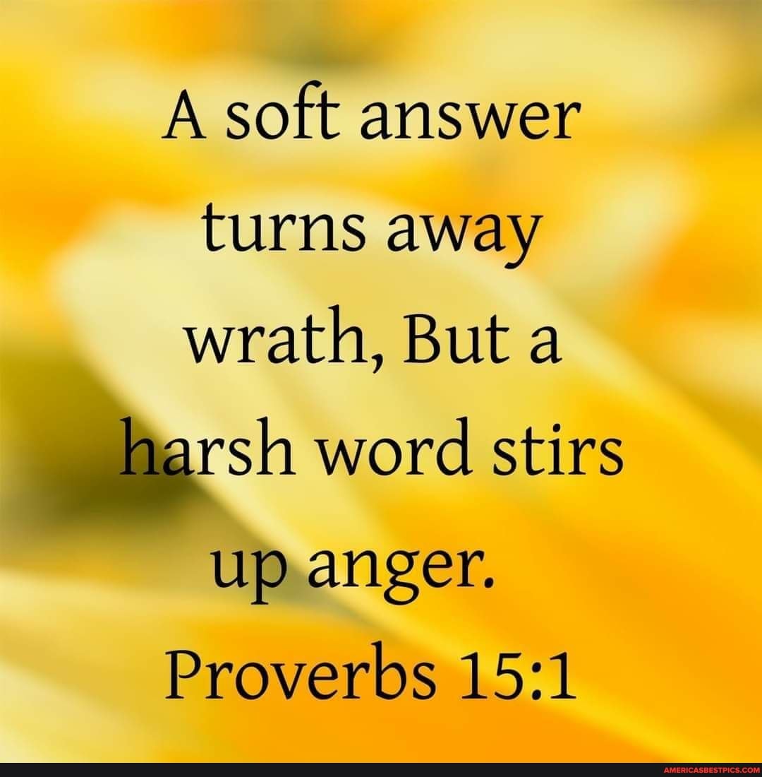 A soft answer turns away wrath, But a
harsh word stirs
up anger.
Proverbs