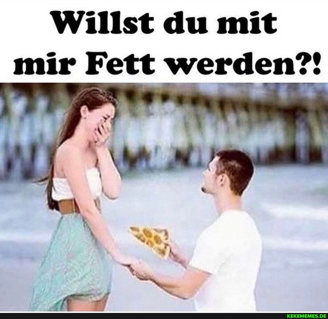 Willst du mit
mir Fett werden?!