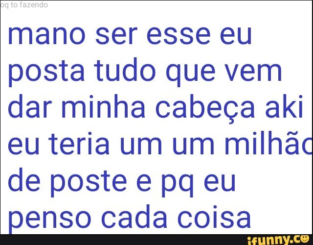 mano ser esse eu
posta tudo que vem
dar minha cabeça aki
eu teria um um milhac
de poste e pq eu
penso cada coisa