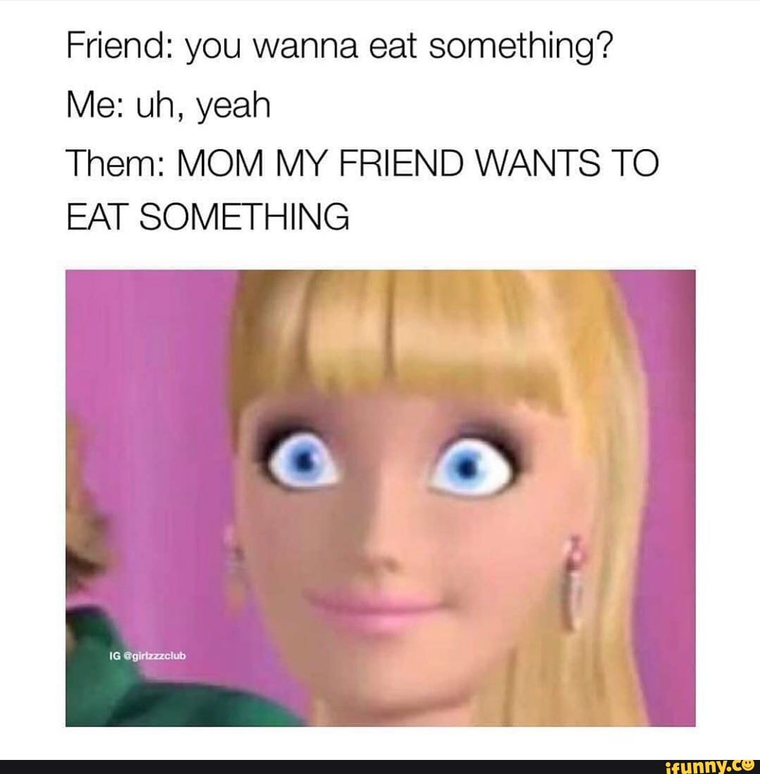 Friend: you wanna eat something?
Them: MOM MY FRIEND WANTS TO
EAT SOMETHING