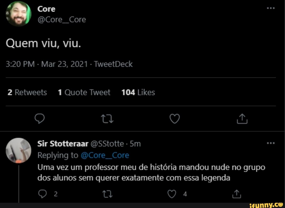 Core
(Core Core
Quem viu, viu.
PM - Mar 23, 2021 - TweetDeck
Sir Stotteraar OSStotte
to
Uma vez um professor meu de história mandou nude no grupo dos alunos sem querer exatamente com essa legenda
Qa