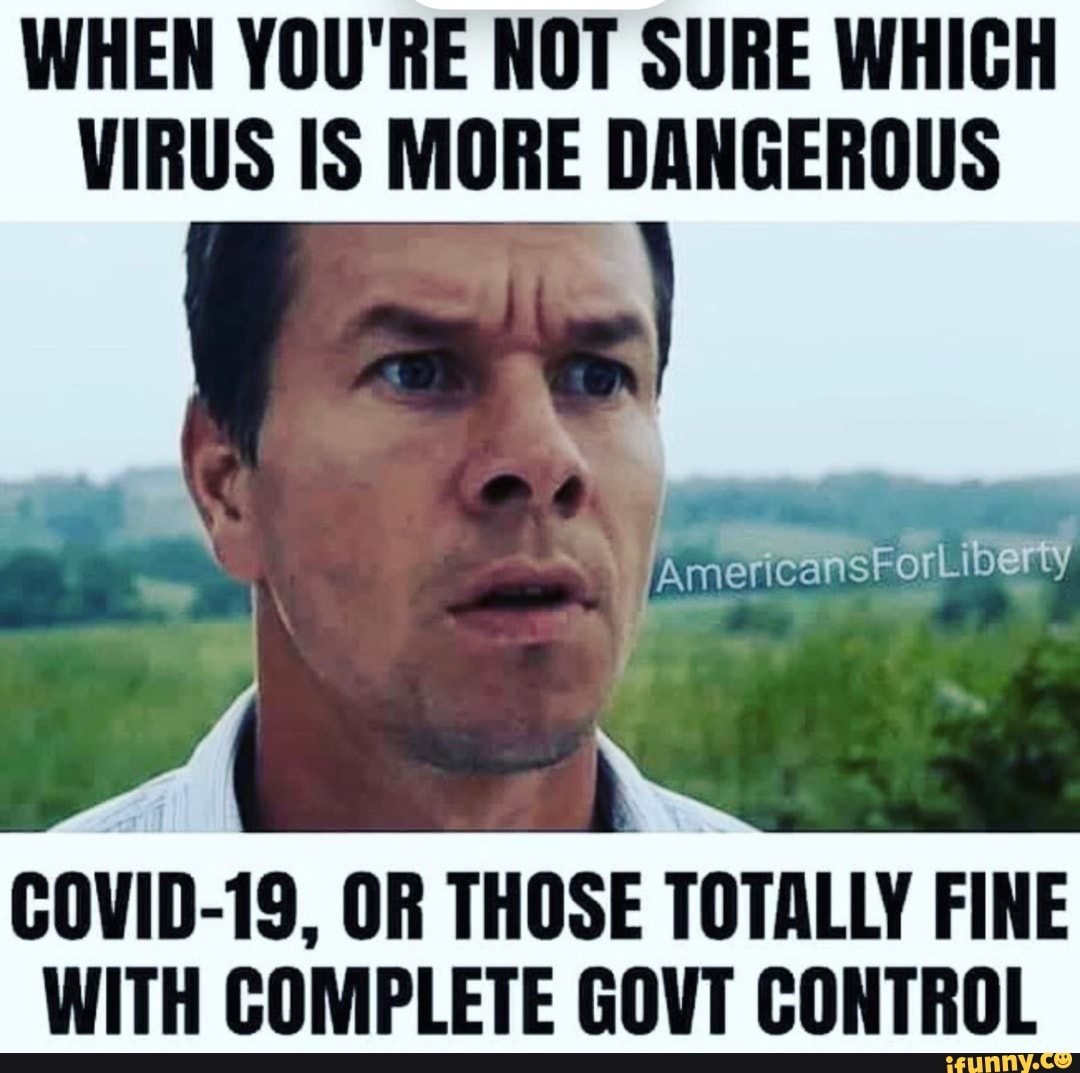 WHEN YOU'RE NOT SURE WHICH
VIRUS IS MORE DANGEROUS
COVID-19, OR THOSE TOTALLY FINE
WITH COMPLETE GOVT CONTROL