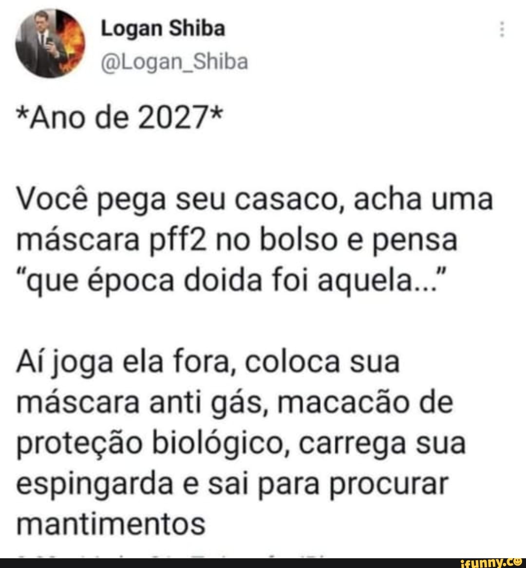 Logan Shiba
(Logan Shiba
*Ano de 2027*
Você pega seu casaco, acha uma máscara pff2 no bolso e pensa
"que época doida foi aquela..."
Aí joga ela fora, coloca sua máscara anti gás, macacão de proteção biológico, carrega sua espingarda e sai para procurar mantimentos