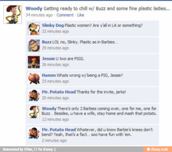 Woody Getting ready to chill w/ Buzz and some fine plastic ladies...
34 minutes ago Comment
Slinky Dog Plastic women? Are y'al in LA or something?
I
32 minutes ago
Buzz LOL no, Sinky. Plastic as in Barbies.
ED 29 minutes ago
Jessie U two are PIGS.
26 minutes ago
Hamm Whats wrong w/ being a PIG, Jessie?
25 minutes ago
Mr. Potato Head Thanks for the invite, jerks!
20 minutes ago
Woody There's only 2 Barbies coming over, one for me, one for
have a wife, stay home and mash that potato.
12 minutes ago
Mr. Potato Head Whatever, dd u
know Barbie's knees dont
2minutes ago
