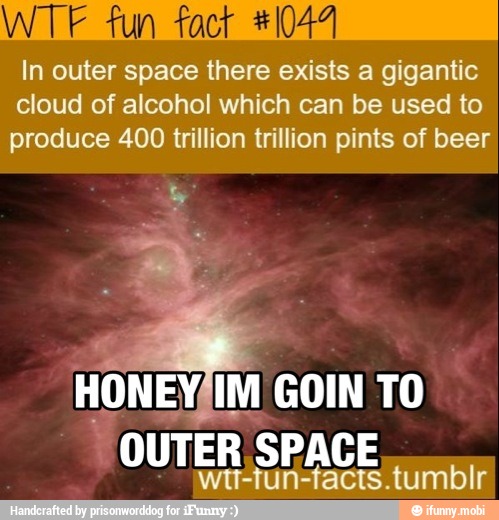 In outer space there exists a gigantic
cloud of alcohol which can be used to
produce 400 trillion trillion pints of beer
HONEY/IM GOIN TO
"OUTER SPACE