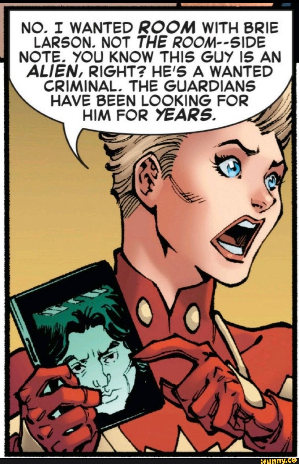 NO. I WANTED ROOM WITH BRIE
LARSON. NOT THE ROOM--SIDE
NOTE. YOU KNOW THIS GUY IS AN
ALIEN, RIGHT? HE'S A WANTED
CRIMINAL. THE GUARDIANS
HAVE BEEN LOOKING FOR
HIM FOR YEARS.