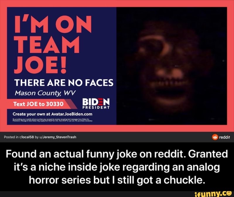 TEAM
JOE!
THERE ARE NO FACES
Mason County, WV
Posted in r/ocal58 by u/Jeremy_StevenTrash IN
Found an actual funny joke on reddit. Granted
it's a niche inside joke regarding an analog
horror series but I still got a chuckle. - Found an actual funny joke on reddit. Granted it’s a niche inside joke regarding an analog horror series but I still got a chuckle.