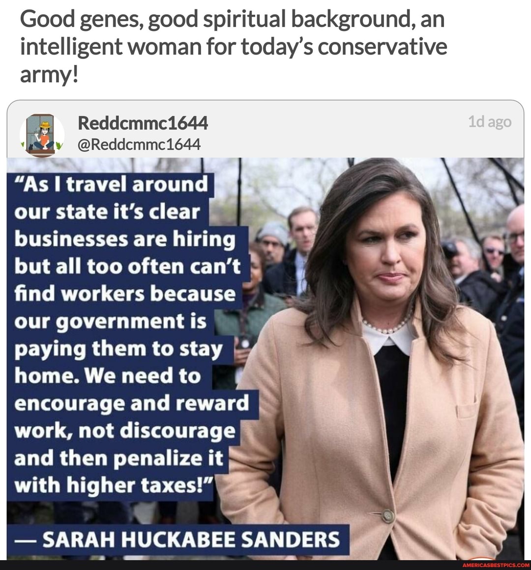 Good genes, good spiritual background, an intelligent woman for today's conservative
army!
"As I travel around our state it's clear businesses are hiring I but all too often can't find workers because ~ our government is
he
paying them to stay
home. We need to encourage and reward work, not discourage I and then penalize it
with higher taxes!"
- SARAH HUCKABEE SANDERS