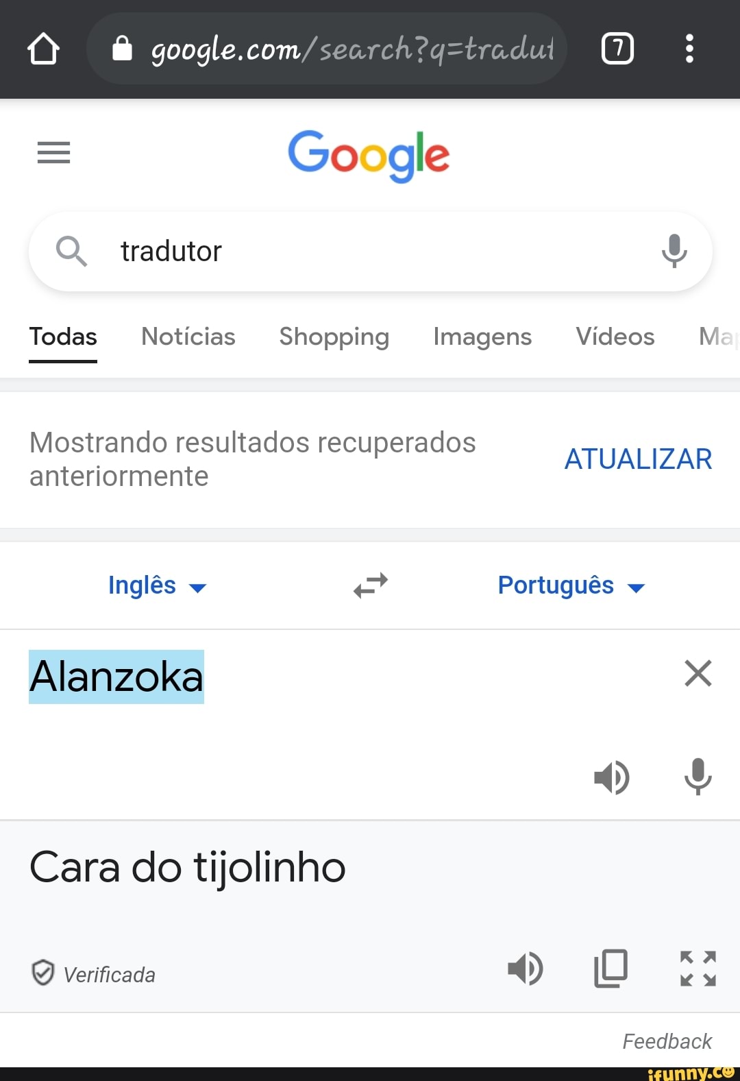 = Go gle
O. tradutor
Todas Notícias Shopping Imagens Vídeos MV
Mostrando resultados recuperados
anteriormente ATUALIZAR Inglês + Português
Alanzoka os
Cara do tijolinho
Verificada
Feedback
