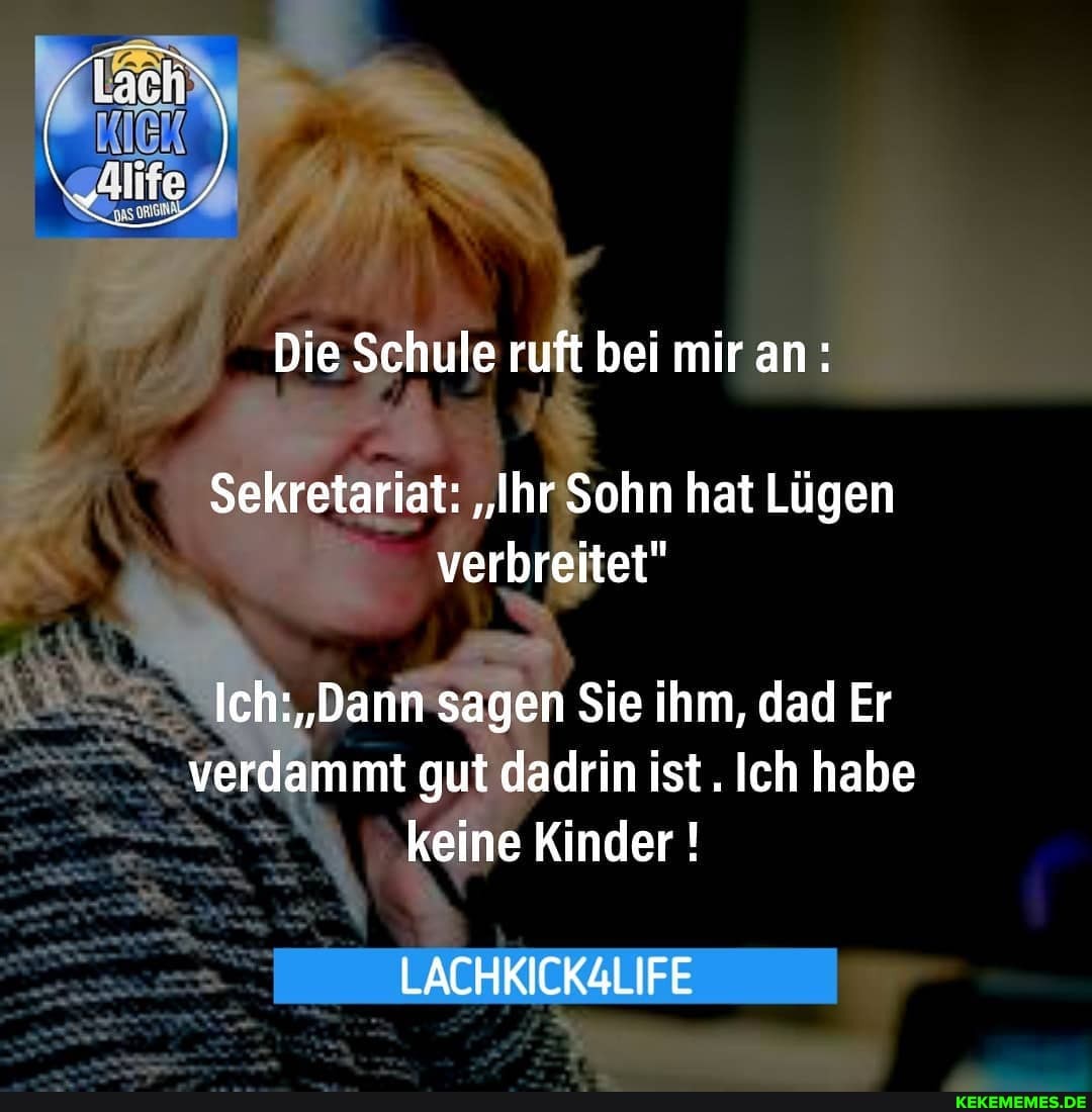 Die Schule ruft bei mir an:
Sekretariat: "Ihr Sohn hat Lügen verbreitet"
Ich: "Dann sagen Sie ihm, dad Er verdammt gut dadrin ist. Ich habe keine Kinder !
LACHKICKALIFE